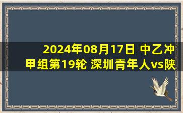 2024年08月17日 中乙冲甲组第19轮 深圳青年人vs陕西联合 全场录像